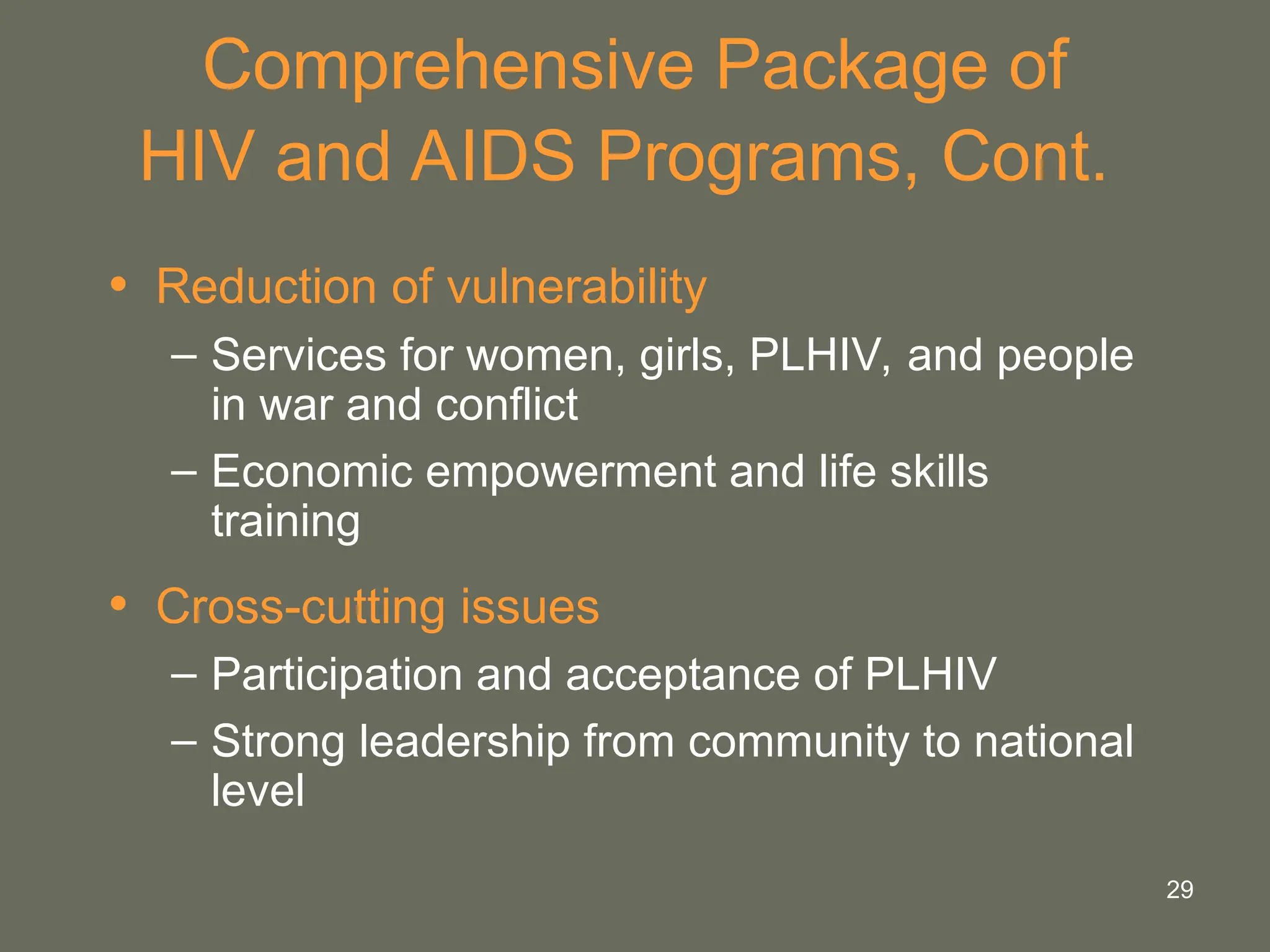 29
Comprehensive Package of
HIV and AIDS Programs, Cont.
• Reduction of vulnerability
– Services for women, girls, PLHIV, and people
in war and conflict
– Economic empowerment and life skills
training
• Cross-cutting issues
– Participation and acceptance of PLHIV
– Strong leadership from community to national
level
 