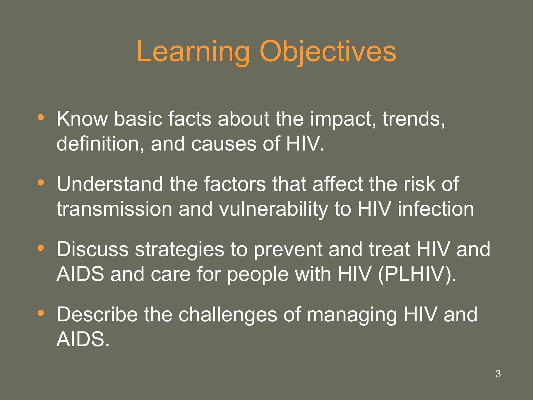 3
Learning Objectives
• Know basic facts about the impact, trends,
definition, and causes of HIV.
• Understand the factors that affect the risk of
transmission and vulnerability to HIV infection
• Discuss strategies to prevent and treat HIV and
AIDS and care for people with HIV (PLHIV).
• Describe the challenges of managing HIV and
AIDS.
 