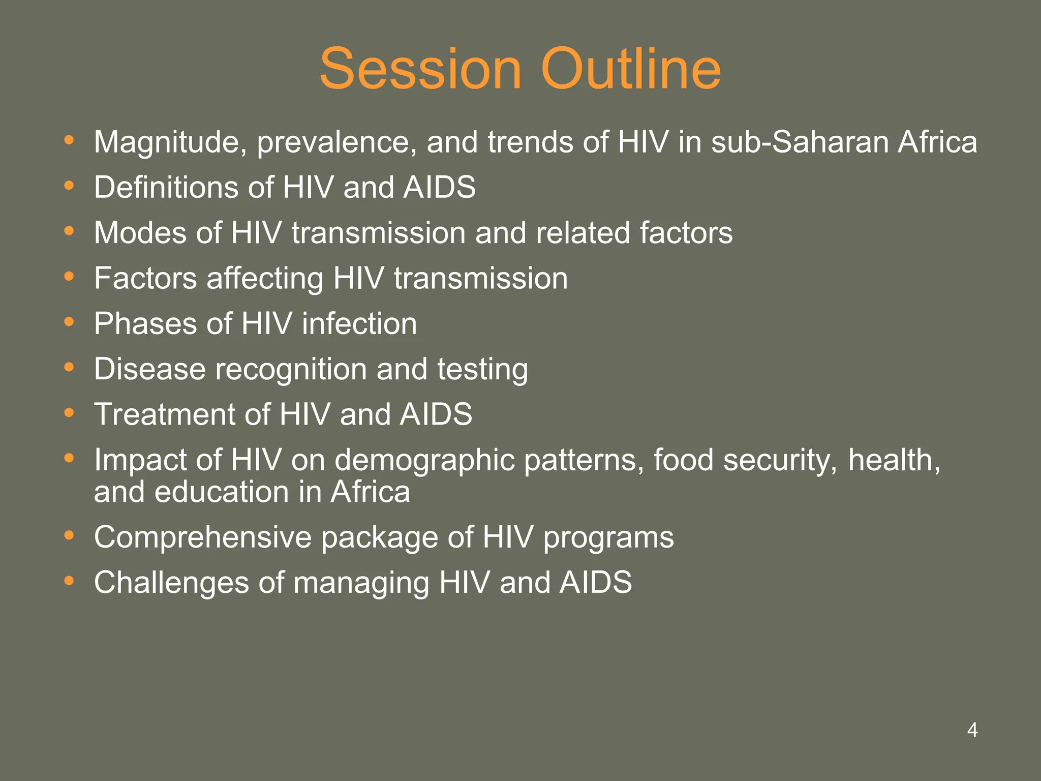 4
Session Outline
• Magnitude, prevalence, and trends of HIV in sub-Saharan Africa
• Definitions of HIV and AIDS
• Modes of HIV transmission and related factors
• Factors affecting HIV transmission
• Phases of HIV infection
• Disease recognition and testing
• Treatment of HIV and AIDS
• Impact of HIV on demographic patterns, food security, health,
and education in Africa
• Comprehensive package of HIV programs
• Challenges of managing HIV and AIDS
 