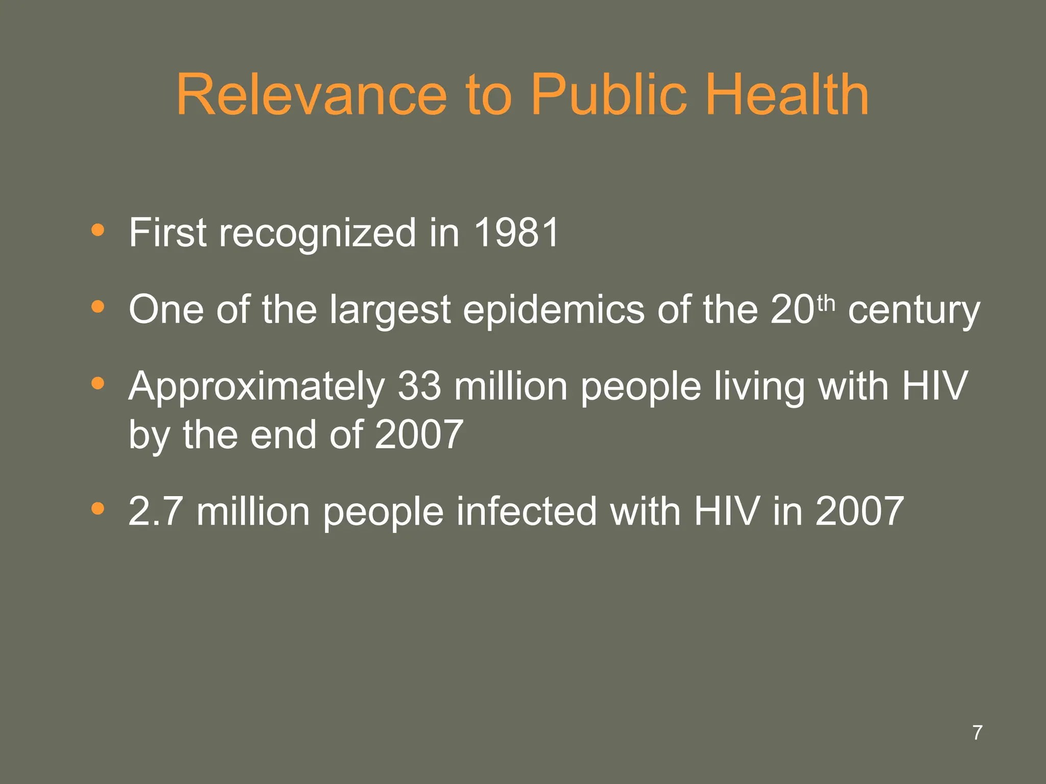 7
Relevance to Public Health
• First recognized in 1981
• One of the largest epidemics of the 20th
century
• Approximately 33 million people living with HIV
by the end of 2007
• 2.7 million people infected with HIV in 2007
 