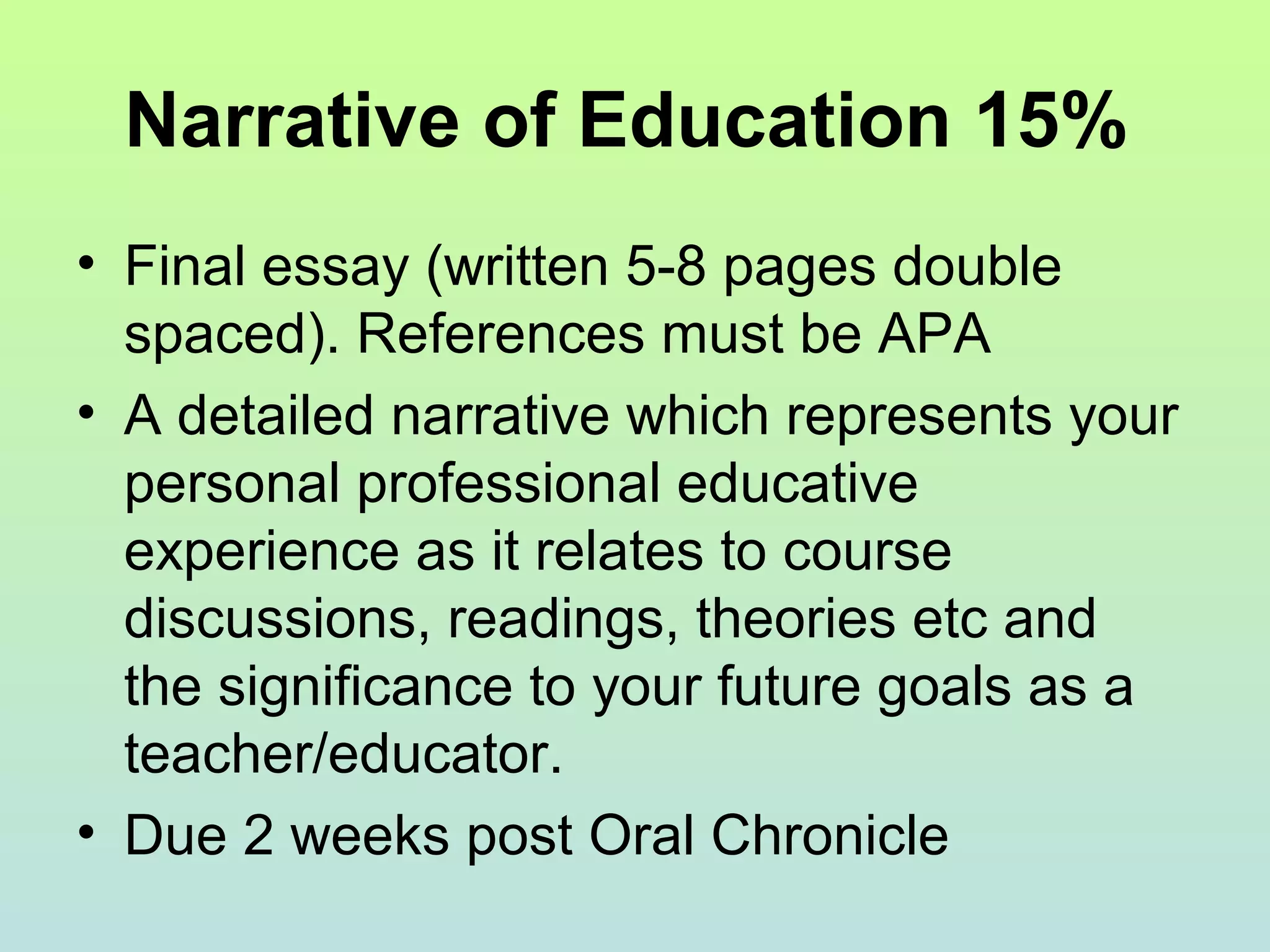 Narrative of Education 15%
• Final essay (written 5-8 pages double
spaced). References must be APA
• A detailed narrative which represents your
personal professional educative
experience as it relates to course
discussions, readings, theories etc and
the significance to your future goals as a
teacher/educator.
• Due 2 weeks post Oral Chronicle
 
