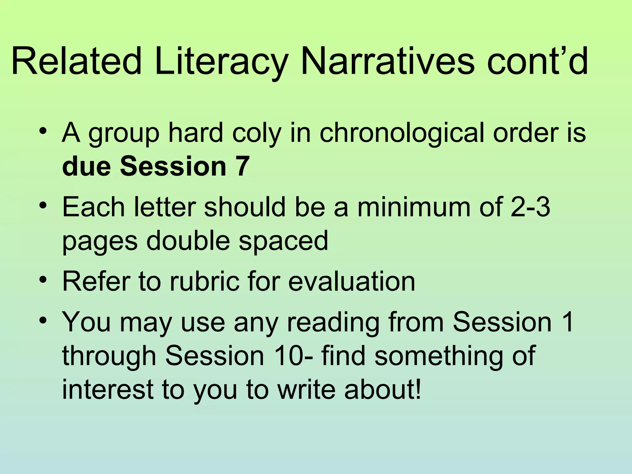Related Literacy Narratives cont’d
• A group hard coly in chronological order is
due Session 7
• Each letter should be a minimum of 2-3
pages double spaced
• Refer to rubric for evaluation
• You may use any reading from Session 1
through Session 10- find something of
interest to you to write about!
 