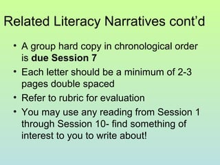 Related Literacy Narratives cont’d
• A group hard copy in chronological order
is due Session 7
• Each letter should be a minimum of 2-3
pages double spaced
• Refer to rubric for evaluation
• You may use any reading from Session 1
through Session 10- find something of
interest to you to write about!
 
