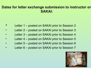 Dates for letter exchange submission to instructor on
SAKAI:
• Letter 1 – posted on SAKAI prior to Session 2
• Letter 2 – posted on SAKAI prior to Session 3
• Letter 3 – posted on SAKAI prior to Session 4
• Letter 4 – posted on SAKAI prior to Session 5
• Letter 5 – posted on SAKAI prior to Session 6
• Letter 6 – posted on SAKAI prior to Session 7
 