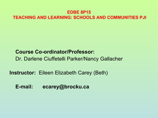 EDBE 8P15
TEACHING AND LEARNING: SCHOOLS AND COMMUNITIES PJI
Course Co-ordinator/Professor:
Dr. Darlene Ciuffetelli Parker/Nancy Gallacher
Instructor: Eileen Elizabeth Carey (Beth)
E-mail: ecarey@brocku.ca
 