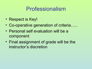 Professionalism
• Respect is Key!
• Co-operative generation of criteria…..
• Personal self evaluation will be a
component
• Final assignment of grade will be the
instructor’s discretion
 