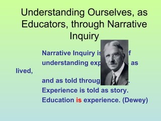Understanding Ourselves, as
Educators, through Narrative
Inquiry
Narrative Inquiry is a way of
understanding experiences as
lived,
and as told through stories.
Experience is told as story.
Education is experience. (Dewey)
 