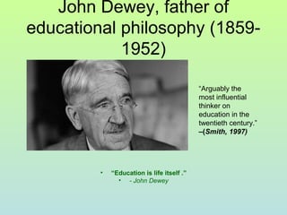 John Dewey, father of
educational philosophy (1859-
1952)
• “Education is life itself .”
• - John Dewey
“Arguably the
most influential
thinker on
education in the
twentieth century.”
–(Smith, 1997)
 