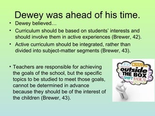 Dewey was ahead of his time.
• Dewey believed…
• Curriculum should be based on students’ interests and
should involve them in active experiences (Brewer, 42).
• Active curriculum should be integrated, rather than
divided into subject-matter segments (Brewer, 43).
• Teachers are responsible for achieving
the goals of the school, but the specific
topics to be studied to meet those goals,
cannot be determined in advance
because they should be of the interest of
the children (Brewer, 43).
 