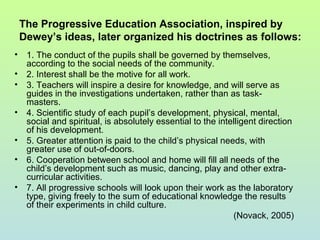 The Progressive Education Association, inspired by
Dewey’s ideas, later organized his doctrines as follows:
• 1. The conduct of the pupils shall be governed by themselves,
according to the social needs of the community.
• 2. Interest shall be the motive for all work.
• 3. Teachers will inspire a desire for knowledge, and will serve as
guides in the investigations undertaken, rather than as task-
masters.
• 4. Scientific study of each pupil’s development, physical, mental,
social and spiritual, is absolutely essential to the intelligent direction
of his development.
• 5. Greater attention is paid to the child’s physical needs, with
greater use of out-of-doors.
• 6. Cooperation between school and home will fill all needs of the
child’s development such as music, dancing, play and other extra-
curricular activities.
• 7. All progressive schools will look upon their work as the laboratory
type, giving freely to the sum of educational knowledge the results
of their experiments in child culture.
(Novack, 2005)
 