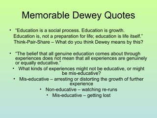 Memorable Dewey Quotes
• “Education is a social process. Education is growth.
Education is, not a preparation for life; education is life itself.”
Think-Pair-Share – What do you think Dewey means by this?
• “The belief that all genuine education comes about through
experiences does not mean that all experiences are genuinely
or equally educative.”
• What kinds of experiences might not be educative, or might
be mis-educative?
• Mis-educative – arresting or distorting the growth of further
experience
• Non-educative – watching re-runs
• Mis-educative – getting lost
 