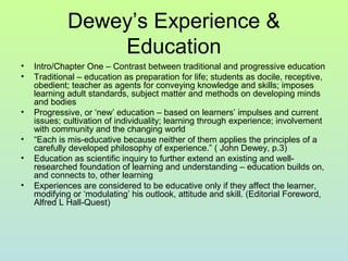 Dewey’s Experience &
Education
• Intro/Chapter One – Contrast between traditional and progressive education
• Traditional – education as preparation for life; students as docile, receptive,
obedient; teacher as agents for conveying knowledge and skills; imposes
learning adult standards, subject matter and methods on developing minds
and bodies
• Progressive, or ‘new’ education – based on learners’ impulses and current
issues; cultivation of individuality; learning through experience; involvement
with community and the changing world
• “Each is mis-educative because neither of them applies the principles of a
carefully developed philosophy of experience.” ( John Dewey, p.3)
• Education as scientific inquiry to further extend an existing and well-
researched foundation of learning and understanding – education builds on,
and connects to, other learning
• Experiences are considered to be educative only if they affect the learner,
modifying or ‘modulating’ his outlook, attitude and skill. (Editorial Foreword,
Alfred L Hall-Quest)
 