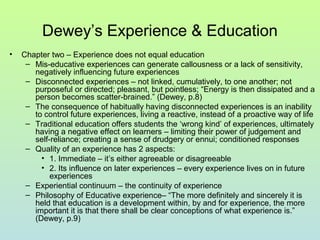 Dewey’s Experience & Education
• Chapter two – Experience does not equal education
– Mis-educative experiences can generate callousness or a lack of sensitivity,
negatively influencing future experiences
– Disconnected experiences – not linked, cumulatively, to one another; not
purposeful or directed; pleasant, but pointless; “Energy is then dissipated and a
person becomes scatter-brained.” (Dewey, p.8)
– The consequence of habitually having disconnected experiences is an inability
to control future experiences, living a reactive, instead of a proactive way of life
– Traditional education offers students the ‘wrong kind’ of experiences, ultimately
having a negative effect on learners – limiting their power of judgement and
self-reliance; creating a sense of drudgery or ennui; conditioned responses
– Quality of an experience has 2 aspects:
• 1. Immediate – it’s either agreeable or disagreeable
• 2. Its influence on later experiences – every experience lives on in future
experiences
– Experiential continuum – the continuity of experience
– Philosophy of Educative experience– “The more definitely and sincerely it is
held that education is a development within, by and for experience, the more
important it is that there shall be clear conceptions of what experience is.”
(Dewey, p.9)
 