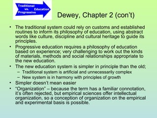 Dewey, Chapter 2 (con’t)
• The traditional system could rely on customs and established
routines to inform its philosophy of education, using abstract
words like culture, discipline and cultural heritage to guide its
principles.
• Progressive education requires a philosophy of education
based on experience; very challenging to work out the kinds
of materials, methods and social relationships appropriate to
the new education.
• The new education system is simpler in principle than the old;
– Traditional system is artificial and unnecessarily complex
– New system is in harmony with principles of growth
• Simpler doesn’t mean easier
• “Organization” – because the term has a familiar connotation,
it’s often rejected, but empirical sciences offer intellectual
organization, so a conception of organization on the empirical
and experimental basis is possible.
 