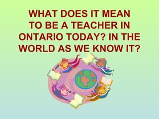 WHAT DOES IT MEAN
TO BE A TEACHER IN
ONTARIO TODAY? IN THE
WORLD AS WE KNOW IT?
 