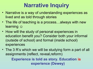 Narrative Inquiry
• Narrative is a way of understanding experiences as
lived and as told through stories
• The life of teaching is a process…always with new
learning ☺
• How will the study of personal experiences in
education benefit you? Consider both your informal
(outside of school) and formal (inside school)
experiences
• The 3 R’s which we will be studying form a part of all
assignments (reflect, reveal,reform)
Experience is told as story. Education is
experience (Dewey)
 