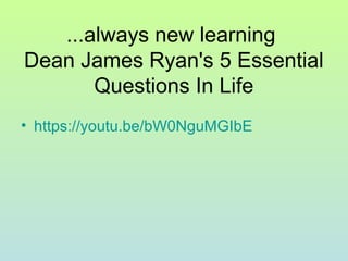 ...always new learning
Dean James Ryan's 5 Essential
Questions In Life
• https://youtu.be/bW0NguMGIbE
 