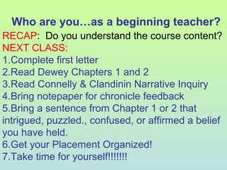 Who are you…as a beginning teacher?
RECAP: Do you understand the course content?
NEXT CLASS:
1.Complete first letter
2.Read Dewey Chapters 1 and 2
3.Read Connelly & Clandinin Narrative Inquiry
4.Bring notepaper for chronicle feedback
5.Bring a sentence from Chapter 1 or 2 that
intrigued, puzzled., confused, or affirmed a belief
you have held.
6.Get your Placement Organized!
7.Take time for yourself!!!!!!!
 