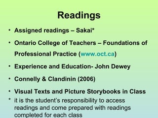 Readings
• Assigned readings – Sakai*
• Ontario College of Teachers – Foundations of
Professional Practice (www.oct.ca)
• Experience and Education- John Dewey
• Connelly & Clandinin (2006)
• Visual Texts and Picture Storybooks in Class
* it is the student’s responsibility to access
readings and come prepared with readings
completed for each class
 