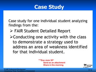 Case Study Case study for one individual student analyzing findings from the: FAIR Student Detailed Report Conducting one activity with the class to demonstrate a strategy used to address an area of weakness identified for that individual student. FLaRE Professional Development Competency Three: Foundations of Assessment S1  ***Due June 30 th   Send as an attachment Share in the morning 