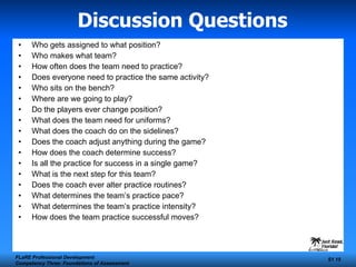 Discussion Questions Who gets assigned to what position? Who makes what team? How often does the team need to practice? Does everyone need to practice the same activity? Who sits on the bench? Where are we going to play? Do the players ever change position? What does the team need for uniforms? What does the coach do on the sidelines? Does the coach adjust anything during the game? How does the coach determine success? Is all the practice for success in a single game? What is the next step for this team? Does the coach ever alter practice routines? What determines the team’s practice pace? What determines the team’s practice intensity? How does the team practice successful moves? FLaRE Professional Development Competency Three: Foundations of Assessment S1  