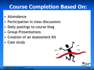 Course Completion Based On: Attendance Participation in class discussions Daily postings to course blog Group Presentations Creation of an Assessment Kit Case study FLaRE Professional Development Competency Three: Foundations of Assessment S1  