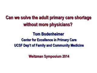Can we solve the adult primary care shortageCan we solve the adult primary care shortage
without more physicians?without more physicians?
Tom BodenheimerTom Bodenheimer
Center for Excellence in Primary CareCenter for Excellence in Primary Care
UCSF Dep’t of Family and Community MedicineUCSF Dep’t of Family and Community Medicine
Weitzman Symposium 2014Weitzman Symposium 2014
 