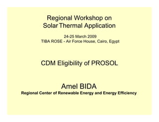 Regional Workshop on
          Solar Thermal Application
                   24-25 March 2009
         TIBA ROSE - Air Force House, Cairo, Egypt




         CDM Eligibility of PROSOL


                   Amel BIDA
Regional Center of Renewable Energy and Energy Efficiency
 