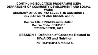 CONTINUING EDUCATION PROGRAMME (CEP)
DEPARTMENT OF COMMUNITY DEVELOPMENT AND SOCIAL
WORK
ORDINARY DIPLOMA (NTA LEVEL 5) IN COMMUNITY
DEVELOPMENT AND SOCIAL WORK
Course Title: HIV/AIDS and Nutrition
Course Code: CDT05210
2ND SEMESTER, 2022
SESSION 1: Definition of Concepts Related to
HIV/AIDS and Nutrition
INST: R.PHILIPO & MARIA K.
 