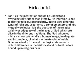 Hick contd..
• For Hick the incarnation should be understood
mythologically rather than literally. His intention is not
to destroy religious particularity, but to view different
types of religious experience a complementary and not
mutually exclusive. It is the question of the relative
validity or adequacy of the images of God which are
alive in the different traditions. The God whom our
minds can comprehend is a human image, inadequate
and incomplete, of what is ultimately indefinable.
Difference in doctrine and theological statements
reflect difference in the historical and cultural factors
bound up in religious belief.
 