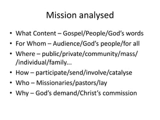 Mission analysed
• What Content – Gospel/People/God’s words
• For Whom – Audience/God’s people/for all
• Where – public/private/community/mass/
/individual/family...
• How – participate/send/involve/catalyse
• Who – Missionaries/pastors/lay
• Why – God’s demand/Christ’s commission
 