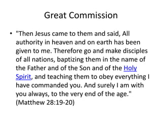 Great Commission
• "Then Jesus came to them and said, All
authority in heaven and on earth has been
given to me. Therefore go and make disciples
of all nations, baptizing them in the name of
the Father and of the Son and of the Holy
Spirit, and teaching them to obey everything I
have commanded you. And surely I am with
you always, to the very end of the age."
(Matthew 28:19-20)
 