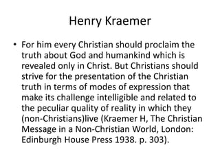 Henry Kraemer
• For him every Christian should proclaim the
truth about God and humankind which is
revealed only in Christ. But Christians should
strive for the presentation of the Christian
truth in terms of modes of expression that
make its challenge intelligible and related to
the peculiar quality of reality in which they
(non-Christians)live (Kraemer H, The Christian
Message in a Non-Christian World, London:
Edinburgh House Press 1938. p. 303).
 