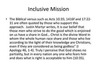Inclusive Mission
• The Biblical versus such as Acts 10:35; 1416f and 17:22-
31 are often quoted by those who support this
approach. Justin Martyr writes, It is our belief that
those men who strive to do the good which is enjoined
on us have a share in God… Christ is the divine Word in
whom the whole human race share and those who live
according to the light of their knowledge are Christians,
even if they are considered as being godless” (I
Apology 46, 1-4). Truly I perceive that God shows no
partiality, but in every nation any one who fears him
and does what is right is acceptable to him (10:35).
 