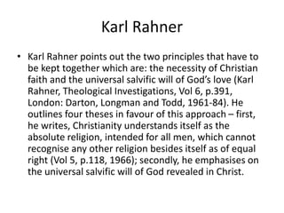 Karl Rahner
• Karl Rahner points out the two principles that have to
be kept together which are: the necessity of Christian
faith and the universal salvific will of God’s love (Karl
Rahner, Theological Investigations, Vol 6, p.391,
London: Darton, Longman and Todd, 1961-84). He
outlines four theses in favour of this approach – first,
he writes, Christianity understands itself as the
absolute religion, intended for all men, which cannot
recognise any other religion besides itself as of equal
right (Vol 5, p.118, 1966); secondly, he emphasises on
the universal salvific will of God revealed in Christ.
 
