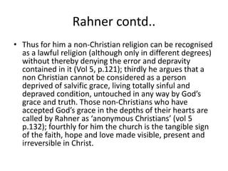 Rahner contd..
• Thus for him a non-Christian religion can be recognised
as a lawful religion (although only in different degrees)
without thereby denying the error and depravity
contained in it (Vol 5, p.121); thirdly he argues that a
non Christian cannot be considered as a person
deprived of salvific grace, living totally sinful and
depraved condition, untouched in any way by God’s
grace and truth. Those non-Christians who have
accepted God’s grace in the depths of their hearts are
called by Rahner as ‘anonymous Christians’ (vol 5
p.132); fourthly for him the church is the tangible sign
of the faith, hope and love made visible, present and
irreversible in Christ.
 