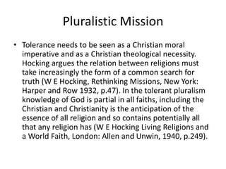 Pluralistic Mission
• Tolerance needs to be seen as a Christian moral
imperative and as a Christian theological necessity.
Hocking argues the relation between religions must
take increasingly the form of a common search for
truth (W E Hocking, Rethinking Missions, New York:
Harper and Row 1932, p.47). In the tolerant pluralism
knowledge of God is partial in all faiths, including the
Christian and Christianity is the anticipation of the
essence of all religion and so contains potentially all
that any religion has (W E Hocking Living Religions and
a World Faith, London: Allen and Unwin, 1940, p.249).
 