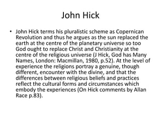 John Hick
• John Hick terms his pluralistic scheme as Copernican
Revolution and thus he argues as the sun replaced the
earth at the centre of the planetary universe so too
God ought to replace Christ and Christianity at the
centre of the religious universe (J Hick, God has Many
Names, London: Macmillan, 1980, p.52). At the level of
experience the religions portray a genuine, though
different, encounter with the divine, and that the
differences between religious beliefs and practices
reflect the cultural forms and circumstances which
embody the experiences (On Hick comments by Allan
Race p.83).
 