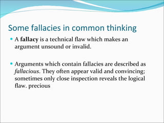 Some fallacies in common thinking A  fallacy  is a technical flaw which makes an argument unsound or invalid. Arguments which contain fallacies are described as  fallacious . They often appear valid and convincing; sometimes only close inspection reveals the logical flaw. precious 