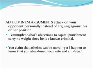 AD HOMINEM ARGUMENTS attack on your opponent personally instead of arguing against his or her position. Example:  Azhar's objections to capital punishment carry no weight since he is a known criminal. You claim that atheists can be moral--yet I happen to know that you abandoned your wife and children."  