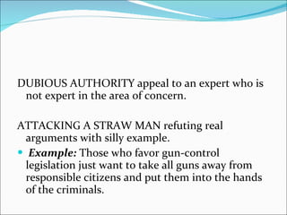 DUBIOUS AUTHORITY appeal to an expert who is not expert in the area of concern. ATTACKING A STRAW MAN refuting real arguments with silly example. Example:  Those who favor gun-control legislation just want to take all guns away from responsible citizens and put them into the hands of the criminals. 