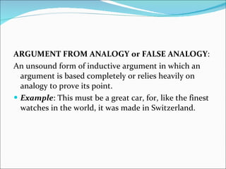 ARGUMENT FROM ANALOGY   or   FALSE ANALOGY :  An unsound form of inductive argument in which an argument is based completely or relies heavily on analogy to prove its point.  Example : This must be a great car, for, like the finest watches in the world, it was made in Switzerland. 