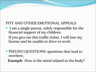 PITY AND OTHER EMOTIONAL APPEALS  I am a single parent, solely responsible for the financial support of my children.  If you give me this traffic ticket, I will lose my license and be unable to drive to work.  PSEUDO QUESTIONS: questions that lead to nowhere, Example  .How is the mind related to the body? 