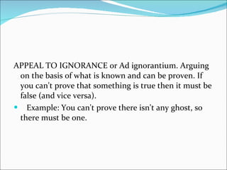 APPEAL TO IGNORANCE or Ad ignorantium. Arguing on the basis of what is known and can be proven. If you can't prove that something is true then it must be false (and vice versa).  Example: You can't prove there isn't any ghost, so there must be one. 