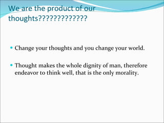 We are the product of our thoughts?????????????  Change your thoughts and you change your world. Thought makes the whole dignity of man, therefore endeavor to think well, that is the only morality. 