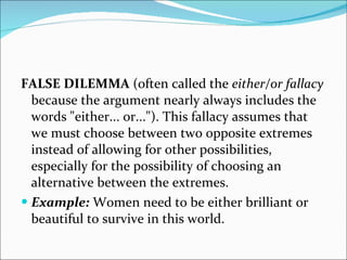 FALSE DILEMMA  (often called the  either/or fallacy  because the argument nearly always includes the words "either... or..."). This fallacy assumes that we must choose between two opposite extremes instead of allowing for other possibilities, especially for the possibility of choosing an alternative between the extremes.  Example:  Women need to be either brilliant or beautiful to survive in this world. 