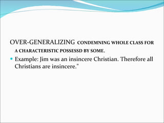 OVER-GENERALIZING   CONDEMNING WHOLE CLASS FOR A CHARACTERISTIC POSSESSD BY SOME . Example: Jim was an insincere Christian. Therefore all Christians are insincere."  