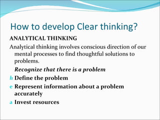   How to develop Clear thinking? ANALYTICAL THINKING Analytical thinking involves conscious direction of our mental processes to find thoughtful solutions to problems. Recognize that there is a problem Define the problem Represent information about a problem accurately Invest resources 