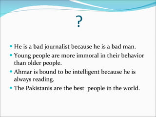 ? He is a bad journalist because he is a bad man. Young people are more immoral in their behavior than older people. Ahmar is bound to be intelligent because he is always reading. The Pakistanis are the best  people in the world. 