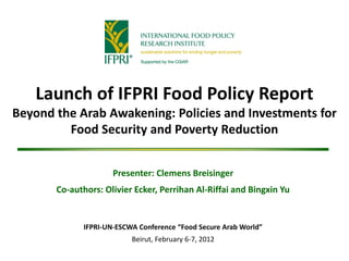 Launch of IFPRI Food Policy Report
Beyond the Arab Awakening: Policies and Investments for
         Food Security and Poverty Reduction


                      Presenter: Clemens Breisinger
       Co-authors: Olivier Ecker, Perrihan Al-Riffai and Bingxin Yu


              IFPRI-UN-ESCWA Conference “Food Secure Arab World”
                           Beirut, February 6-7, 2012
 